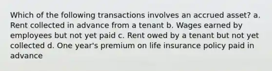 Which of the following transactions involves an accrued asset? a. Rent collected in advance from a tenant b. Wages earned by employees but not yet paid c. Rent owed by a tenant but not yet collected d. One year's premium on life insurance policy paid in advance