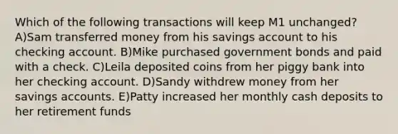 Which of the following transactions will keep M1 unchanged? A)Sam transferred money from his savings account to his checking account. B)Mike purchased government bonds and paid with a check. C)Leila deposited coins from her piggy bank into her checking account. D)Sandy withdrew money from her savings accounts. E)Patty increased her monthly cash deposits to her retirement funds