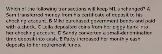 Which of the following transactions will keep M1 unchanged? A Sam transferred money from his certificate of deposit to his checking account. B Mike purchased government bonds and paid with a check. C Leila deposited coins from her piggy bank into her checking account. D Sandy converted a small-denomination time deposit into cash. E Patty increased her monthly cash deposits to her retirement funds.