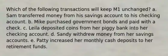 Which of the following transactions will keep M1 unchanged? a. Sam transferred money from his savings account to his checking account. b. Mike purchased government bonds and paid with a check. c. Leila deposited coins from her piggy bank into her checking account. d. Sandy withdrew money from her savings accounts. e. Patty increased her monthly cash deposits to her retirement funds.