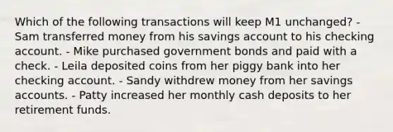 Which of the following transactions will keep M1 unchanged? - Sam transferred money from his savings account to his checking account. - Mike purchased government bonds and paid with a check. - Leila deposited coins from her piggy bank into her checking account. - Sandy withdrew money from her savings accounts. - Patty increased her monthly cash deposits to her retirement funds.