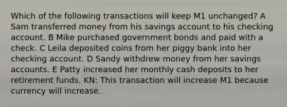 Which of the following transactions will keep M1 unchanged? A Sam transferred money from his savings account to his checking account. B Mike purchased government bonds and paid with a check. C Leila deposited coins from her piggy bank into her checking account. D Sandy withdrew money from her savings accounts. E Patty increased her monthly cash deposits to her retirement funds. KN: This transaction will increase M1 because currency will increase.