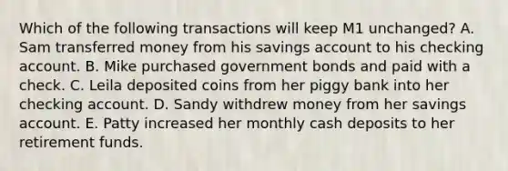 Which of the following transactions will keep M1 unchanged? A. Sam transferred money from his savings account to his checking account. B. Mike purchased government bonds and paid with a check. C. Leila deposited coins from her piggy bank into her checking account. D. Sandy withdrew money from her savings account. E. Patty increased her monthly cash deposits to her retirement funds.