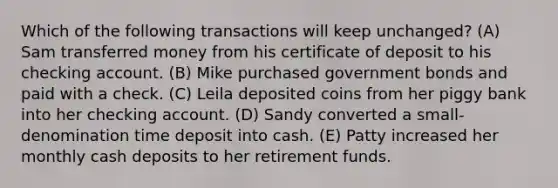 Which of the following transactions will keep unchanged? (A) Sam transferred money from his certificate of deposit to his checking account. (B) Mike purchased government bonds and paid with a check. (C) Leila deposited coins from her piggy bank into her checking account. (D) Sandy converted a small-denomination time deposit into cash. (E) Patty increased her monthly cash deposits to her retirement funds.