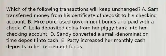 Which of the following transactions will keep unchanged? A. Sam transferred money from his certificate of deposit to his checking account. B. Mike purchased government bonds and paid with a check. C. Leila deposited coins from her piggy bank into her checking account. D. Sandy converted a small-denomination time deposit into cash. E. Patty increased her monthly cash deposits to her retirement funds.