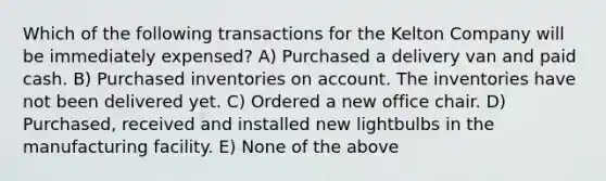 Which of the following transactions for the Kelton Company will be immediately expensed? A) Purchased a delivery van and paid cash. B) Purchased inventories on account. The inventories have not been delivered yet. C) Ordered a new office chair. D) Purchased, received and installed new lightbulbs in the manufacturing facility. E) None of the above