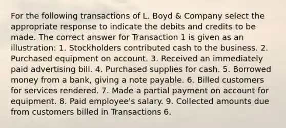 For the following transactions of L. Boyd & Company select the appropriate response to indicate the debits and credits to be made. The correct answer for Transaction 1 is given as an illustration: 1. Stockholders contributed cash to the business. 2. Purchased equipment on account. 3. Received an immediately paid advertising bill. 4. Purchased supplies for cash. 5. Borrowed money from a bank, giving a note payable. 6. Billed customers for services rendered. 7. Made a partial payment on account for equipment. 8. Paid employee's salary. 9. Collected amounts due from customers billed in Transactions 6.