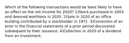 Which of the following transactions would be least likely to have an effect on the net income for 2020? 1)Stock purchased in 2003 and deemed worthless in 2020. 2)Sale in 2020 of an office building contributed by a stockholder in 1971. 3)Correction of an error in the financial statements of a prior period discovered subsequent to their issuance. 4)Collection in 2020 of a dividend from an investment.