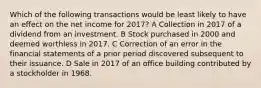 Which of the following transactions would be least likely to have an effect on the net income for 2017? A Collection in 2017 of a dividend from an investment. B Stock purchased in 2000 and deemed worthless in 2017. C Correction of an error in the financial statements of a prior period discovered subsequent to their issuance. D Sale in 2017 of an office building contributed by a stockholder in 1968.