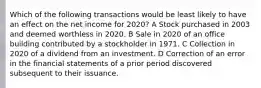 Which of the following transactions would be least likely to have an effect on the net income for 2020? A Stock purchased in 2003 and deemed worthless in 2020. B Sale in 2020 of an office building contributed by a stockholder in 1971. C Collection in 2020 of a dividend from an investment. D Correction of an error in the financial statements of a prior period discovered subsequent to their issuance.