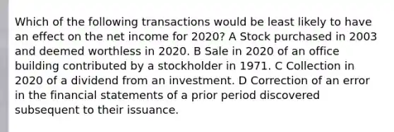 Which of the following transactions would be least likely to have an effect on the net income for 2020? A Stock purchased in 2003 and deemed worthless in 2020. B Sale in 2020 of an office building contributed by a stockholder in 1971. C Collection in 2020 of a dividend from an investment. D Correction of an error in the financial statements of a prior period discovered subsequent to their issuance.