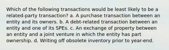 Which of the following transactions would be least likely to be a related-party transaction? a. A purchase transaction between an entity and its owners. b. A debt-related transaction between an entity and one of its SPEs. c. An exchange of property between an entity and a joint venture in which the entity has part ownership. d. Writing off obsolete inventory prior to year-end.