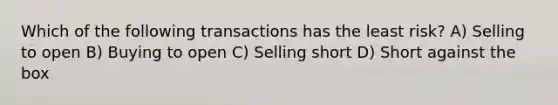 Which of the following transactions has the least risk? A) Selling to open B) Buying to open C) Selling short D) Short against the box