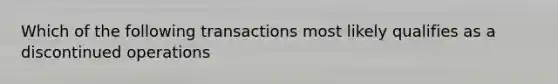 Which of the following transactions most likely qualifies as a discontinued operations