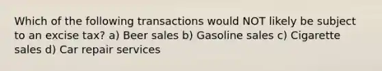 Which of the following transactions would NOT likely be subject to an excise tax? a) Beer sales b) Gasoline sales c) Cigarette sales d) Car repair services