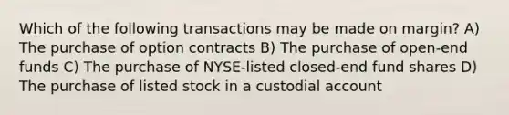 Which of the following transactions may be made on margin? A) The purchase of option contracts B) The purchase of open-end funds C) The purchase of NYSE-listed closed-end fund shares D) The purchase of listed stock in a custodial account