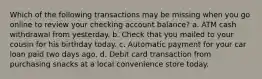 Which of the following transactions may be missing when you go online to review your checking account balance? a. ATM cash withdrawal from yesterday. b. Check that you mailed to your cousin for his birthday today. c. Automatic payment for your car loan paid two days ago. d. Debit card transaction from purchasing snacks at a local convenience store today.