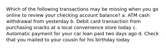 Which of the following transactions may be missing when you go online to review your checking account balance? a. ATM cash withdrawal from yesterday b. Debit card transaction from purchasing snacks at a local convenience store today c. Automatic payment for your car loan paid two days ago d. Check that you mailed to your cousin for his birthday today