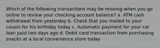 Which of the following transactions may be missing when you go online to review your checking account balance? a. ATM cash withdrawal from yesterday b. Check that you mailed to your cousin for his birthday today c. Automatic payment for your car loan paid two days ago d. Debit card transaction from purchasing snacks at a local convenience store today