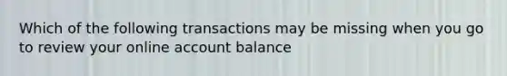 Which of the following transactions may be missing when you go to review your online account balance