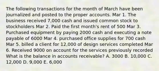 The following transactions for the month of March have been journalized and posted to the proper accounts. Mar 1. The business received 7,000 cash and issued common stock to stockholders Mar 2. Paid the first month's rent of 500 Mar 3. Purchased equipment by paying 2000 cash and executing a note payable of 6000 Mar 4. purchased office supplies for 700 cash Mar 5. billed a client for 12,000 of design services completed Mar 6. Received 9000 on account for the services previously recorded What is the balance in accounts receivable? A. 3000 B. 10,000 C. 12,000 D. 9,000 E. 6,000