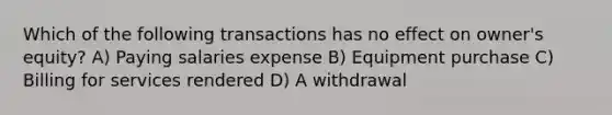 Which of the following transactions has no effect on owner's equity? A) Paying salaries expense B) Equipment purchase C) Billing for services rendered D) A withdrawal