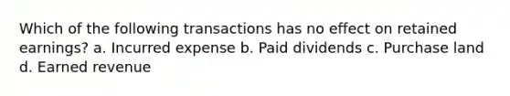 Which of the following transactions has no effect on retained earnings? a. Incurred expense b. Paid dividends c. Purchase land d. Earned revenue