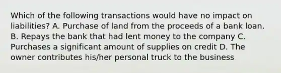 Which of the following transactions would have no impact on liabilities? A. Purchase of land from the proceeds of a bank loan. B. Repays the bank that had lent money to the company C. Purchases a significant amount of supplies on credit D. The owner contributes his/her personal truck to the business