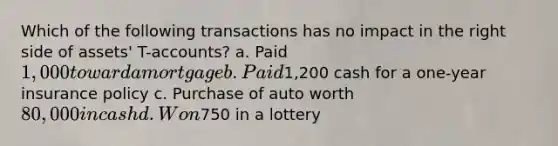 Which of the following transactions has no impact in the right side of assets' T-accounts? a. Paid 1,000 toward a mortgage b. Paid1,200 cash for a one-year insurance policy c. Purchase of auto worth 80,000 in cash d. Won750 in a lottery