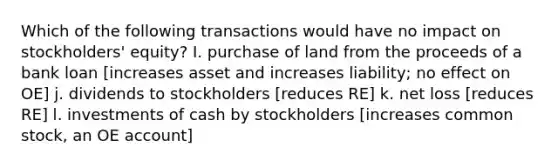 Which of the following transactions would have no impact on stockholders' equity? I. purchase of land from the proceeds of a bank loan [increases asset and increases liability; no effect on OE] j. dividends to stockholders [reduces RE] k. net loss [reduces RE] l. investments of cash by stockholders [increases common stock, an OE account]