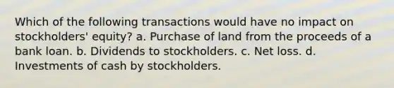 Which of the following transactions would have no impact on stockholders' equity? a. Purchase of land from the proceeds of a bank loan. b. Dividends to stockholders. c. Net loss. d. Investments of cash by stockholders.