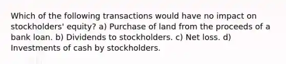 Which of the following transactions would have no impact on stockholders' equity? a) Purchase of land from the proceeds of a bank loan. b) Dividends to stockholders. c) Net loss. d) Investments of cash by stockholders.