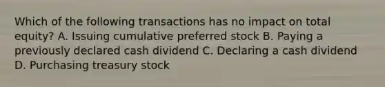 Which of the following transactions has no impact on total equity? A. Issuing cumulative preferred stock B. Paying a previously declared cash dividend C. Declaring a cash dividend D. Purchasing treasury stock