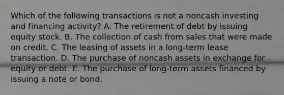 Which of the following transactions is not a noncash investing and financing activity? A. The retirement of debt by issuing equity stock. B. The collection of cash from sales that were made on credit. C. The leasing of assets in a long-term lease transaction. D. The purchase of noncash assets in exchange for equity or debt. E. The purchase of long-term assets financed by issuing a note or bond.