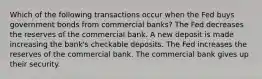 Which of the following transactions occur when the Fed buys government bonds from commercial banks? The Fed decreases the reserves of the commercial bank. A new deposit is made increasing the bank's checkable deposits. The Fed increases the reserves of the commercial bank. The commercial bank gives up their security.