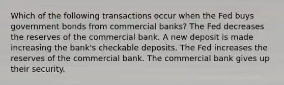 Which of the following transactions occur when the Fed buys government bonds from commercial banks? The Fed decreases the reserves of the commercial bank. A new deposit is made increasing the bank's checkable deposits. The Fed increases the reserves of the commercial bank. The commercial bank gives up their security.