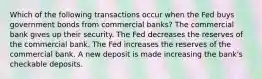 Which of the following transactions occur when the Fed buys government bonds from commercial banks? The commercial bank gives up their security. The Fed decreases the reserves of the commercial bank. The Fed increases the reserves of the commercial bank. A new deposit is made increasing the bank's checkable deposits.