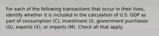 For each of the following transactions that occur in their lives, identify whether it is included in the calculation of U.S. GDP as part of consumption (C), investment (I), government purchases (G), exports (X), or imports (M). Check all that apply.