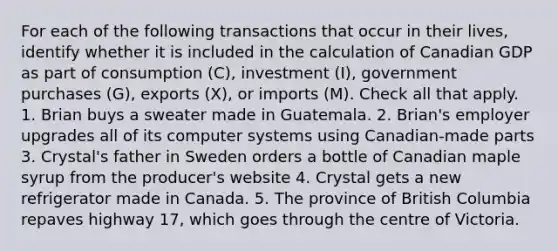 For each of the following transactions that occur in their lives, identify whether it is included in the calculation of Canadian GDP as part of consumption (C), investment (I), government purchases (G), exports (X), or imports (M). Check all that apply. 1. Brian buys a sweater made in Guatemala. 2. Brian's employer upgrades all of its computer systems using Canadian-made parts 3. Crystal's father in Sweden orders a bottle of Canadian maple syrup from the producer's website 4. Crystal gets a new refrigerator made in Canada. 5. The province of British Columbia repaves highway 17, which goes through the centre of Victoria.