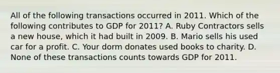 All of the following transactions occurred in 2011. Which of the following contributes to GDP for 2011? A. Ruby Contractors sells a new house, which it had built in 2009. B. Mario sells his used car for a profit. C. Your dorm donates used books to charity. D. None of these transactions counts towards GDP for 2011.