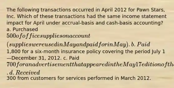 The following transactions occurred in April 2012 for Pawn Stars, Inc. Which of these transactions had the same income statement impact for April under accrual-basis and cash-basis accounting? a. Purchased 500 of office supplies on account (supplies were used in May and paid for in May). b. Paid1,800 for a six-month insurance policy covering the period July 1—December 31, 2012. c. Paid 700 for an advertisement that appeared in the May 17 edition of the Las Vegas Sun newspaper. d. Received300 from customers for services performed in March 2012.