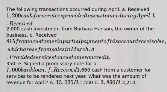 The following transactions occurred during April: a. Received 1,200 cash for services provided to a customer during April. b. Received2,000 cash investment from Barbara Hanson, the owner of the business. c. Received 815 from a customer in partial payment of his account receivable, which arose from sales in March. d. Provided services to a customer on credit,350. e. Signed a promissory note for a 7,000 bank loan. f. Received1,660 cash from a customer for services to be rendered next year. What was the amount of revenue for April? A. 13,025 B.1,550 C. 2,860 D.3,210