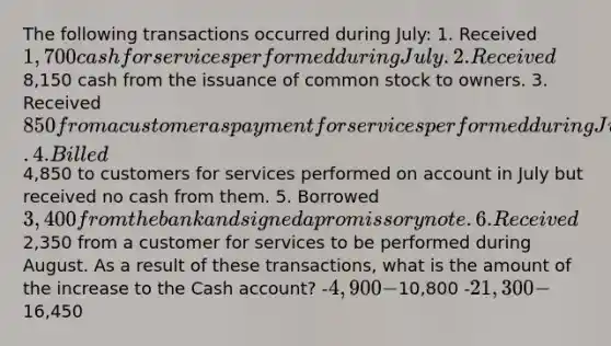 The following transactions occurred during July: 1. Received 1,700 cash for services performed during July. 2. Received8,150 cash from the issuance of common stock to owners. 3. Received 850 from a customer as payment for services performed during June. 4. Billed4,850 to customers for services performed on account in July but received no cash from them. 5. Borrowed 3,400 from the bank and signed a promissory note. 6. Received2,350 from a customer for services to be performed during August. As a result of these transactions, what is the amount of the increase to the Cash account? -4,900 -10,800 -21,300 -16,450