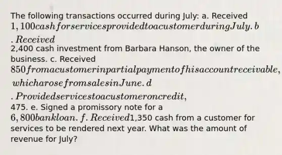 The following transactions occurred during July: a. Received 1,100 cash for services provided to a customer during July. b. Received2,400 cash investment from Barbara Hanson, the owner of the business. c. Received 850 from a customer in partial payment of his account receivable, which arose from sales in June. d. Provided services to a customer on credit,475. e. Signed a promissory note for a 6,800 bank loan. f. Received1,350 cash from a customer for services to be rendered next year. What was the amount of revenue for July?