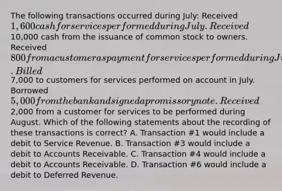 The following transactions occurred during July: Received 1,600 cash for services performed during July. Received10,000 cash from the issuance of common stock to owners. Received 800 from a customer as payment for services performed during June. Billed7,000 to customers for services performed on account in July. Borrowed 5,000 from the bank and signed a promissory note. Received2,000 from a customer for services to be performed during August. Which of the following statements about the recording of these transactions is correct? A. Transaction #1 would include a debit to Service Revenue. B. Transaction #3 would include a debit to Accounts Receivable. C. Transaction #4 would include a debit to Accounts Receivable. D. Transaction #6 would include a debit to Deferred Revenue.