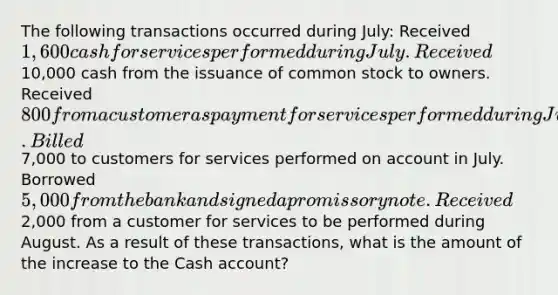 The following transactions occurred during July: Received 1,600 cash for services performed during July. Received10,000 cash from the issuance of common stock to owners. Received 800 from a customer as payment for services performed during June. Billed7,000 to customers for services performed on account in July. Borrowed 5,000 from the bank and signed a promissory note. Received2,000 from a customer for services to be performed during August. As a result of these transactions, what is the amount of the increase to the Cash account?