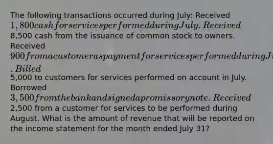 The following transactions occurred during July: Received 1,800 cash for services performed during July. Received8,500 cash from the issuance of common stock to owners. Received 900 from a customer as payment for services performed during June. Billed5,000 to customers for services performed on account in July. Borrowed 3,500 from the bank and signed a promissory note. Received2,500 from a customer for services to be performed during August. What is the amount of revenue that will be reported on the income statement for the month ended July 31?