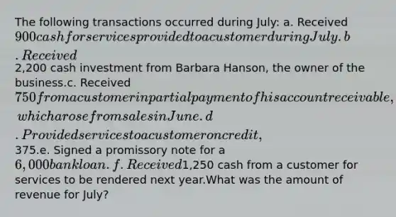 The following transactions occurred during July: a. Received 900 cash for services provided to a customer during July.b. Received2,200 cash investment from Barbara Hanson, the owner of the business.c. Received 750 from a customer in partial payment of his account receivable, which arose from sales in June.d. Provided services to a customer on credit,375.e. Signed a promissory note for a 6,000 bank loan.f. Received1,250 cash from a customer for services to be rendered next year.What was the amount of revenue for July?