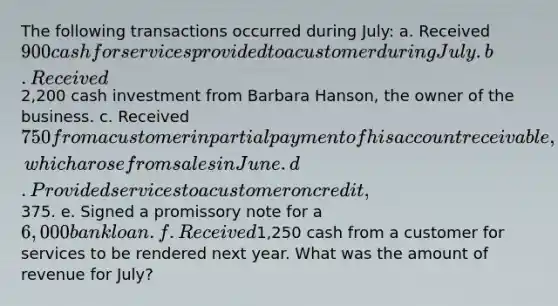 The following transactions occurred during July: a. Received 900 cash for services provided to a customer during July. b. Received2,200 cash investment from Barbara Hanson, the owner of the business. c. Received 750 from a customer in partial payment of his account receivable, which arose from sales in June. d. Provided services to a customer on credit,375. e. Signed a promissory note for a 6,000 bank loan. f. Received1,250 cash from a customer for services to be rendered next year. What was the amount of revenue for July?