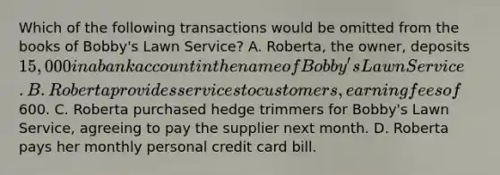 Which of the following transactions would be omitted from the books of Bobby's Lawn Service? A. Roberta, the owner, deposits 15,000 in a bank account in the name of Bobby's Lawn Service. B. Roberta provides services to customers, earning fees of600. C. Roberta purchased hedge trimmers for Bobby's Lawn Service, agreeing to pay the supplier next month. D. Roberta pays her monthly personal credit card bill.